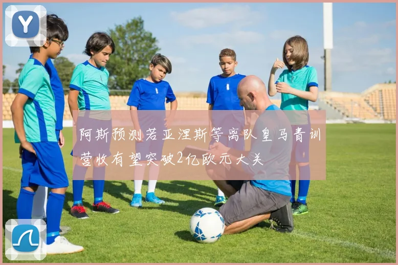 阿斯预测若亚涅斯等离队皇马青训营收有望突破2亿欧元大关