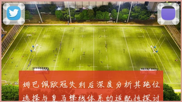 姆巴佩欧冠失利后深度分析其跑位选择与皇马锋线体系的适配性探讨
