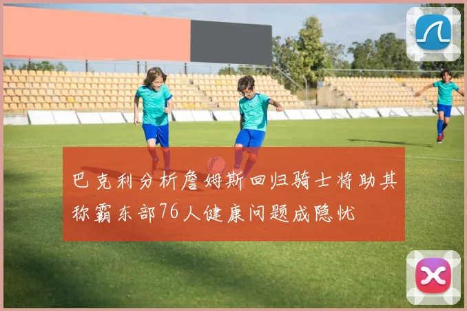 巴克利分析詹姆斯回归骑士将助其称霸东部76人健康问题成隐忧
