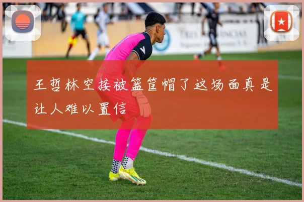 王哲林空接被篮筐帽了这场面真是让人难以置信