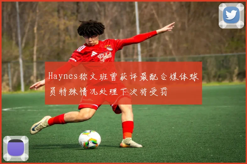 Haynes称文班曾获评最配合媒体球员特殊情况处理下次将受罚