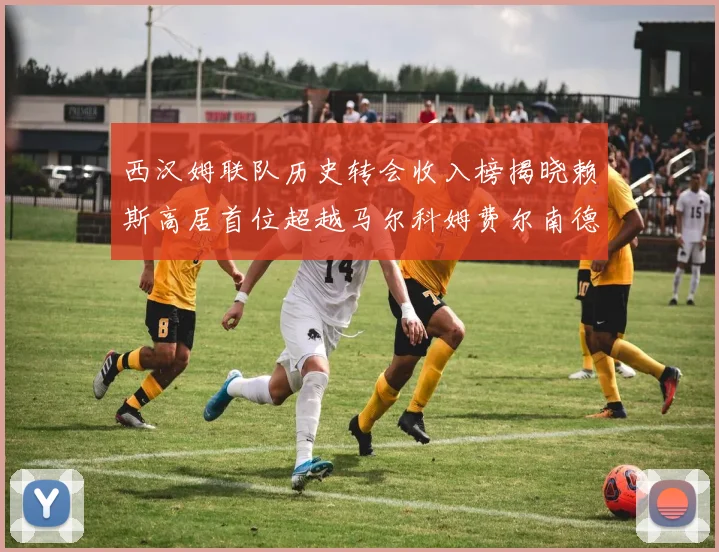 西汉姆联队历史转会收入榜揭晓赖斯高居首位超越马尔科姆费尔南德斯