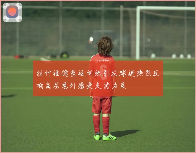 拉什福德重返训练引发球迷热烈反响高层意外感受支持力度