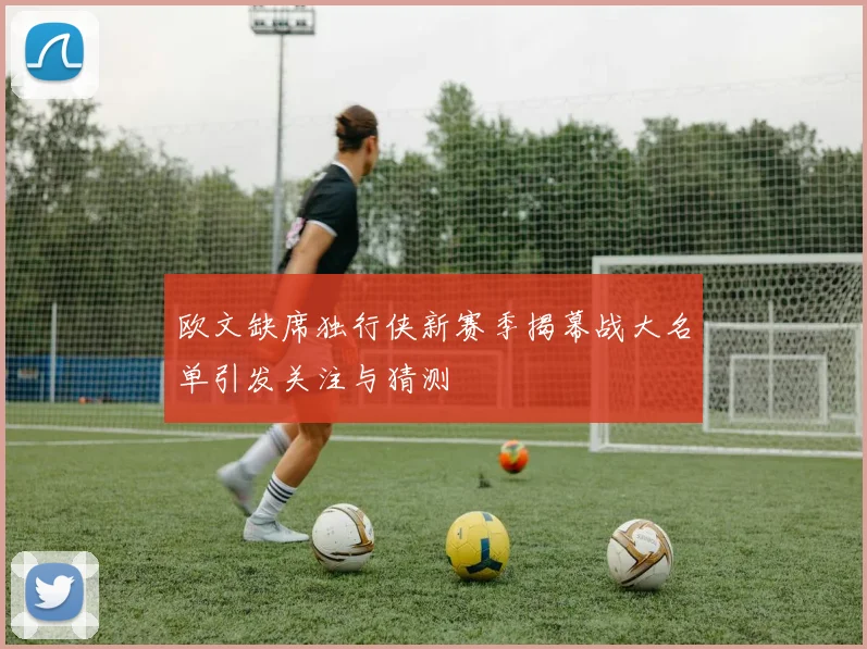 欧文缺席独行侠新赛季揭幕战大名单引发关注与猜测