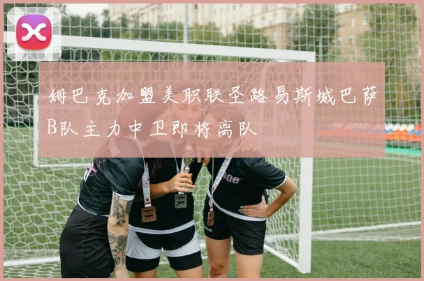 姆巴克加盟美职联圣路易斯城巴萨B队主力中卫即将离队