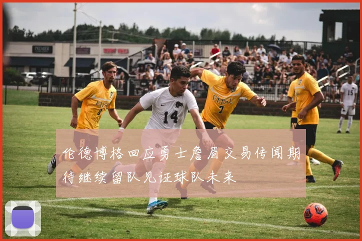 伦德博格回应勇士詹眉交易传闻期待继续留队见证球队未来