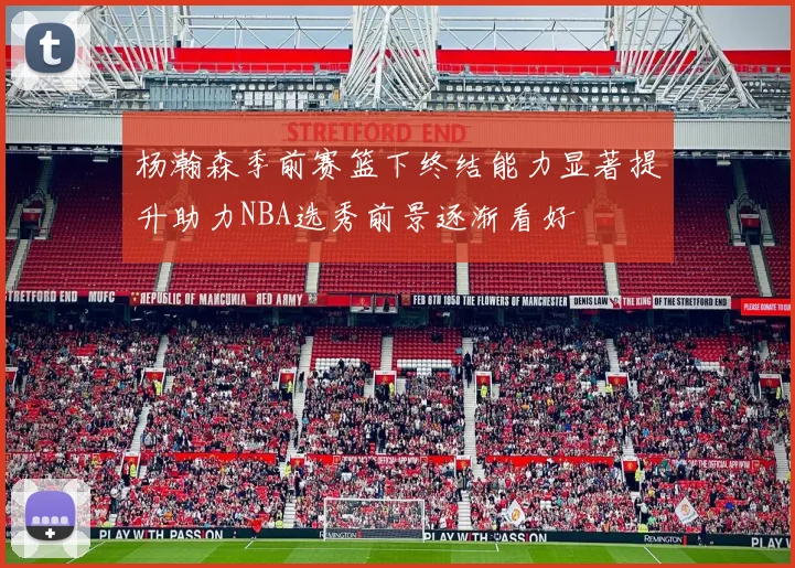 杨瀚森季前赛篮下终结能力显著提升助力NBA选秀前景逐渐看好