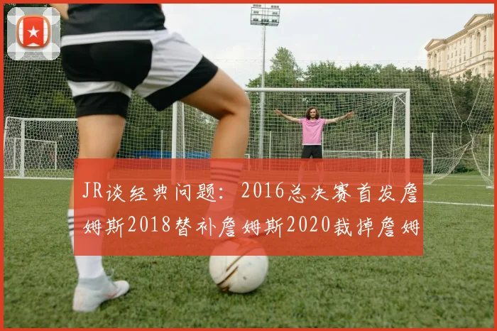 JR谈经典问题：2016总决赛首发詹姆斯2018替补詹姆斯2020裁掉詹姆斯的背后故事