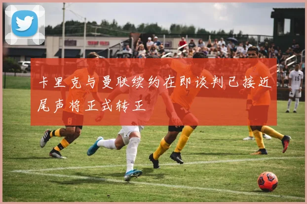 卡里克与曼联续约在即谈判已接近尾声将正式转正