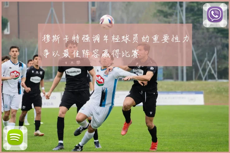 穆斯卡特强调年轻球员的重要性力争以最佳阵容赢得比赛