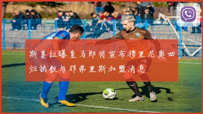 斯基拉曝皇马即将宣布穆里尼奥回归执教与邓弗里斯加盟消息