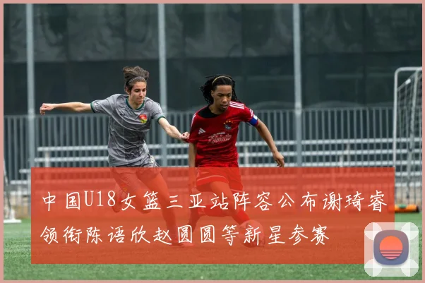 中国U18女篮三亚站阵容公布谢琦睿领衔陈语欣赵圆圆等新星参赛