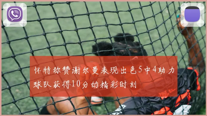 怀特称赞谢尔曼表现出色5中4助力球队获得10分的精彩时刻