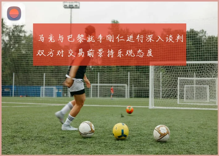马竞与巴黎就李刚仁进行深入谈判双方对交易前景持乐观态度