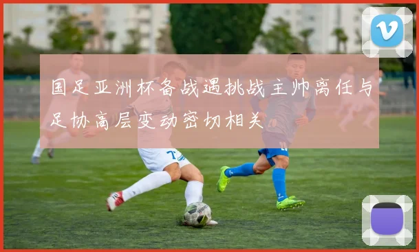 国足亚洲杯备战遇挑战主帅离任与足协高层变动密切相关