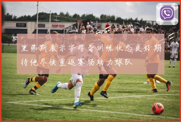 里弗斯表示字母哥训练状态良好期待他尽快重返赛场助力球队