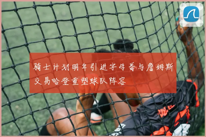 骑士计划明年引进字母哥与詹姆斯交易哈登重塑球队阵容