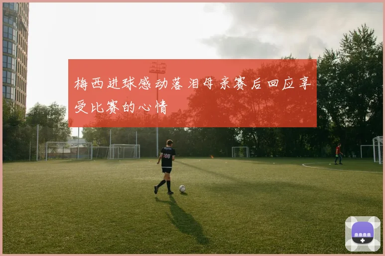 梅西进球感动落泪母亲赛后回应享受比赛的心情