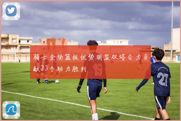 骑士全场篮板优势明显双塔合力贡献23个助力胜利
