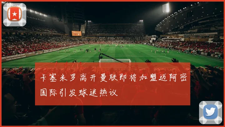 卡塞米罗离开曼联即将加盟迈阿密国际引发球迷热议
