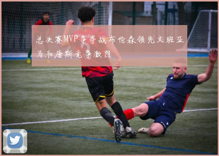 总决赛MVP争夺战布伦森领先文班亚马和唐斯竞争激烈