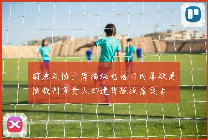 前意足协主席揭秘电话门内幕欲更换裁判负责人却遭背叛投靠莫吉
