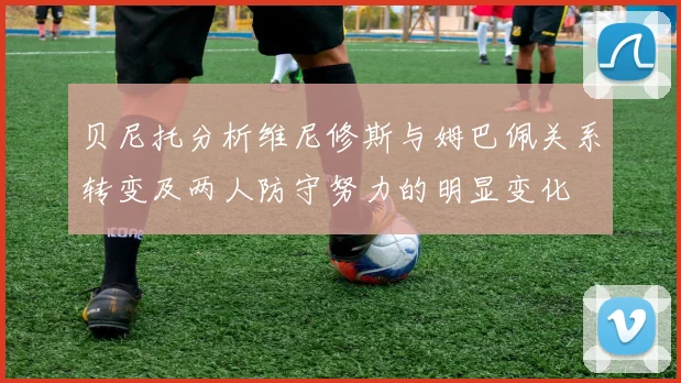 贝尼托分析维尼修斯与姆巴佩关系转变及两人防守努力的明显变化