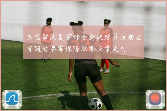 朱艺解读夏窗转会新规球员注册后可随时参赛保障联赛正常进行