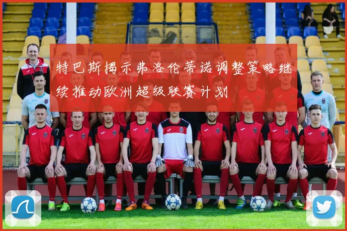 特巴斯揭示弗洛伦蒂诺调整策略继续推动欧洲超级联赛计划