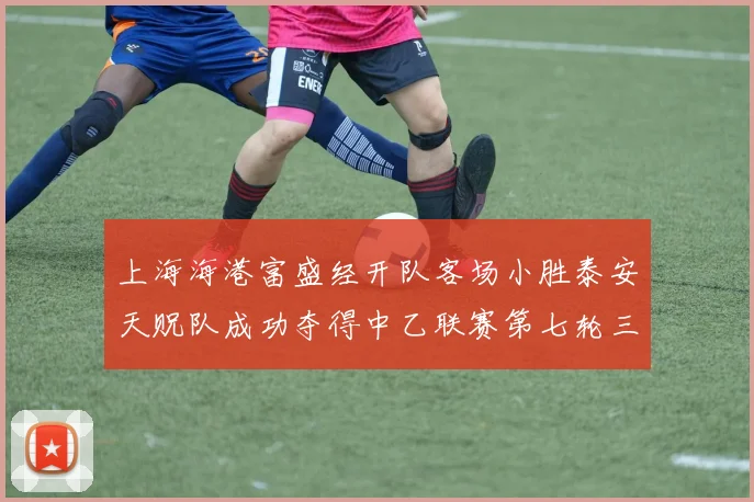 上海海港富盛经开队客场小胜泰安天贶队成功夺得中乙联赛第七轮三分