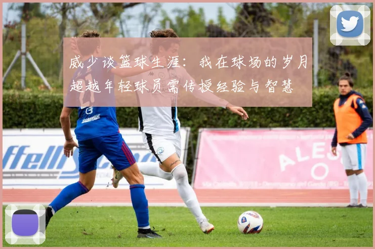 威少谈篮球生涯：我在球场的岁月超越年轻球员需传授经验与智慧