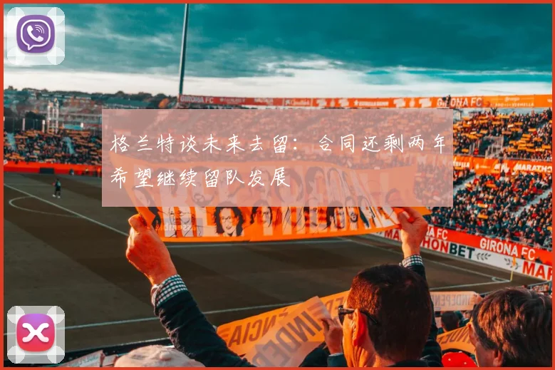 格兰特谈未来去留：合同还剩两年希望继续留队发展