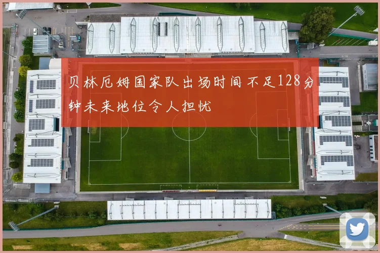 贝林厄姆国家队出场时间不足128分钟未来地位令人担忧