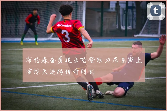 布伦森奋勇追击哈登助力尼克斯上演惊天逆转传奇时刻